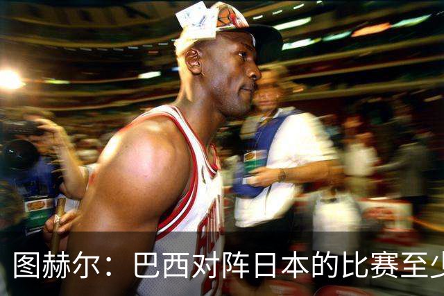 图赫尔：巴西对阵日本的比赛至少是四分之一决赛级别的